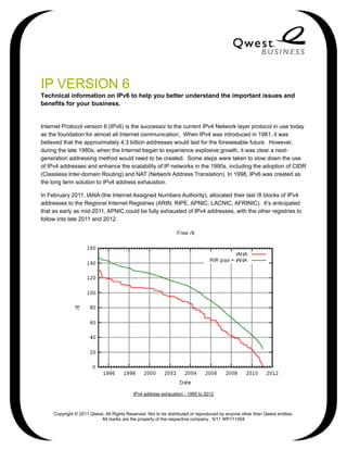 IP VERSION 6
Technical information on IPv6 to help you better understand the important issues and
benefits for your business.


Internet Protocol version 6 (IPv6) is the successor to the current IPv4 Network layer protocol in use today
as the foundation for almost all Internet communication. When IPv4 was introduced in 1981, it was
believed that the approximately 4.3 billion addresses would last for the foreseeable future. However,
during the late 1980s, when the Internet began to experience explosive growth, it was clear a next-
generation addressing method would need to be created. Some steps were taken to slow down the use
of IPv4 addresses and enhance the scalability of IP networks in the 1990s, including the adoption of CIDR
(Classless Inter-domain Routing) and NAT (Network Address Translation). In 1998, IPv6 was created as
the long term solution to IPv4 address exhaustion.

In February 2011, IANA (the Internet Assigned Numbers Authority), allocated their last /8 blocks of IPv4
addresses to the Regional Internet Registries (ARIN, RIPE, APNIC, LACNIC, AFRINIC). It’s anticipated
that as early as mid-2011, APNIC could be fully exhausted of IPv4 addresses, with the other registries to
follow into late 2011 and 2012.




                                           IPv4 address exhaustion - 1995 to 2012



     Copyright © 2011 Qwest. All Rights Reserved. Not to be distributed or reproduced by anyone other than Qwest entities.
                          All marks are the property of the respective company. 5/11 WP111504
 