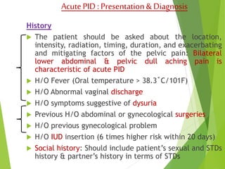 Acute PID : Presentation & Diagnosis 
History 
 The patient should be asked about the location, 
intensity, radiation, timing, duration, and exacerbating 
and mitigating factors of the pelvic pain: Bilateral 
lower abdominal & pelvic dull aching pain is 
characteristic of acute PID 
 H/O Fever (Oral temperature > 38.3˚C/101F) 
 H/O Abnormal vaginal discharge 
 H/O symptoms suggestive of dysuria 
 Previous H/O abdominal or gynecological surgeries 
 H/O previous gynecological problem 
 H/O IUD insertion (6 times higher risk within 20 days) 
 Social history: Should include patient’s sexual and STDs 
history & partner’s history in terms of STDs 
 
