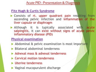 Acute PID : Presentation & Diagnosis 
Fitz Hugh & Curtis Syndrome 
 Consists of rt. upper quadrant pain resulting from 
ascending pelvic infection and inflammation of the 
liver capsule or diaphragm 
 Although it is typically associated with acute 
salpingitis, it can exist without signs of acute pelvic 
inflammatory disease (PID) 
Physical examination 
 Abdominal & pelvic examination is most important 
 Bilateral abdominal tenderness 
 Adnexal mass & adnexal tenderness 
 Cervical motion tenderness 
 Uterine tenderness 
 Vaginal mucopurulent discharge 
 