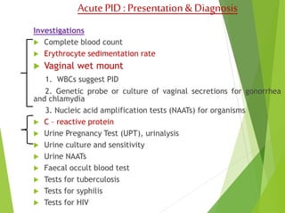 Acute PID : Presentation & Diagnosis 
Investigations 
 Complete blood count 
 Erythrocyte sedimentation rate 
 Vaginal wet mount 
1. WBCs suggest PID 
2. Genetic probe or culture of vaginal secretions for gonorrhea 
and chlamydia 
3. Nucleic acid amplification tests (NAATs) for organisms 
 C – reactive protein 
 Urine Pregnancy Test (UPT), urinalysis 
 Urine culture and sensitivity 
 Urine NAATs 
 Faecal occult blood test 
 Tests for tuberculosis 
 Tests for syphilis 
 Tests for HIV 
 
