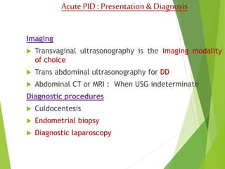 Acute PID : Presentation & Diagnosis 
Imaging 
 Transvaginal ultrasonography is the imaging modality 
of choice 
 Trans abdominal ultrasonography for DD 
 Abdominal CT or MRI : When USG indeterminate 
Diagnostic procedures 
 Culdocentesis 
 Endometrial biopsy 
 Diagnostic laparoscopy 
 