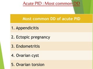 Acute PID : Most common DD 
Most common DD of acute PID 
1. Appendicitis 
2. Ectopic pregnancy 
3. Endometritis 
4. Ovarian cyst 
5. Ovarian torsion 
 
