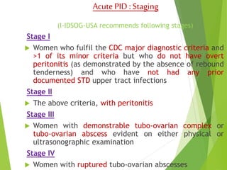 Acute PID : Staging 
(I-IDSOG-USA recommends following stages) 
Stage I 
 Women who fulfil the CDC major diagnostic criteria and 
>1 of its minor criteria but who do not have overt 
peritonitis (as demonstrated by the absence of rebound 
tenderness) and who have not had any prior 
documented STD upper tract infections 
Stage II 
 The above criteria, with peritonitis 
Stage III 
 Women with demonstrable tubo-ovarian complex or 
tubo-ovarian abscess evident on either physical or 
ultrasonographic examination 
Stage IV 
 Women with ruptured tubo-ovarian abscesses 
 