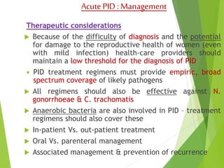 Acute PID : Management 
Therapeutic considerations 
 Because of the difficulty of diagnosis and the potential 
for damage to the reproductive health of women (even 
with mild infection) health-care providers should 
maintain a low threshold for the diagnosis of PID 
 PID treatment regimens must provide empiric, broad 
spectrum coverage of likely pathogens 
 All regimens should also be effective against N. 
gonorrhoeae & C. trachomatis 
 Anaerobic bacteria are also involved in PID – treatment 
regimens should also cover these 
 In-patient Vs. out-patient treatment 
 Oral Vs. parenteral management 
 Associated management & prevention of recurrence 
 