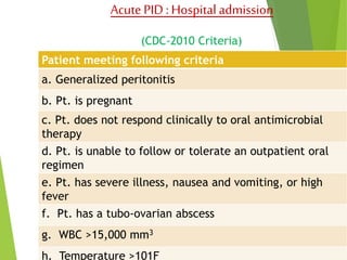 Acute PID : Hospital admission 
(CDC-2010 Criteria) 
Patient meeting following criteria 
a. Generalized peritonitis 
b. Pt. is pregnant 
c. Pt. does not respond clinically to oral antimicrobial 
therapy 
d. Pt. is unable to follow or tolerate an outpatient oral 
regimen 
e. Pt. has severe illness, nausea and vomiting, or high 
fever 
f. Pt. has a tubo-ovarian abscess 
g. WBC >15,000 mm3 
h. Temperature >101F 
 