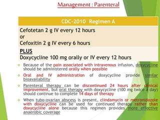 Management : Parenteral 
CDC-2010 Regimen A 
Cefotetan 2 g IV every 12 hours 
or 
Cefoxitin 2 g IV every 6 hours 
PLUS 
Doxycycline 100 mg orally or IV every 12 hours 
 Because of the pain associated with intravenous infusion, doxycycline 
should be administered orally when possible 
 Oral and IV administration of doxycycline provide similar 
bioavailability 
 Parenteral therapy can be discontinued 24 hours after clinical 
improvement, but oral therapy with doxycycline (100 mg twice a day) 
should continue to complete 14 days of therapy 
 When tubo-ovarian abscess is present, clindamycin or metronidazole 
with doxycycline can be used for continued therapy rather than 
doxycycline alone because this regimen provides more effective 
anaerobic coverage 
 