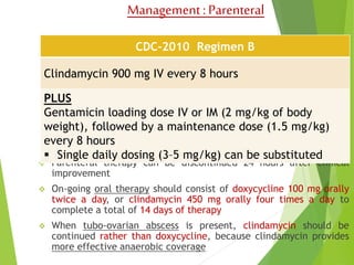 Management : Parenteral 
CDC-2010 Regimen B 
Clindamycin 900 mg IV every 8 hours 
PLUS 
Gentamicin loading dose IV or IM (2 mg/kg of body 
weight), followed by a maintenance dose (1.5 mg/kg) 
every 8 hours 
 Single daily dosing (3–5 mg/kg) can be substituted 
 Parenteral therapy can be discontinued 24 hours after clinical 
improvement 
 On-going oral therapy should consist of doxycycline 100 mg orally 
twice a day, or clindamycin 450 mg orally four times a day to 
complete a total of 14 days of therapy 
 When tubo-ovarian abscess is present, clindamycin should be 
continued rather than doxycycline, because clindamycin provides 
more effective anaerobic coverage 
 