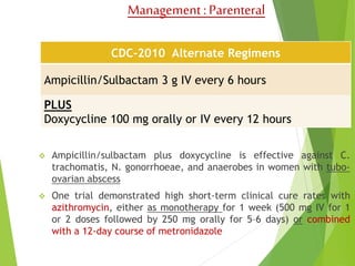 Management : Parenteral 
CDC-2010 Alternate Regimens 
Ampicillin/Sulbactam 3 g IV every 6 hours 
PLUS 
Doxycycline 100 mg orally or IV every 12 hours 
 Ampicillin/sulbactam plus doxycycline is effective against C. 
trachomatis, N. gonorrhoeae, and anaerobes in women with tubo-ovarian 
abscess 
 One trial demonstrated high short-term clinical cure rates with 
azithromycin, either as monotherapy for 1 week (500 mg IV for 1 
or 2 doses followed by 250 mg orally for 5–6 days) or combined 
with a 12-day course of metronidazole 
 