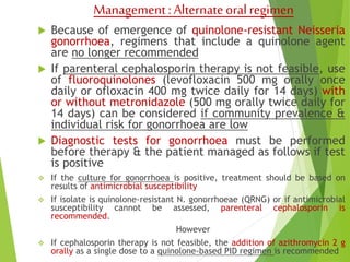 Management : Alternate oral regimen 
 Because of emergence of quinolone-resistant Neisseria 
gonorrhoea, regimens that include a quinolone agent 
are no longer recommended 
 If parenteral cephalosporin therapy is not feasible, use 
of fluoroquinolones (levofloxacin 500 mg orally once 
daily or ofloxacin 400 mg twice daily for 14 days) with 
or without metronidazole (500 mg orally twice daily for 
14 days) can be considered if community prevalence & 
individual risk for gonorrhoea are low 
 Diagnostic tests for gonorrhoea must be performed 
before therapy & the patient managed as follows if test 
is positive 
 If the culture for gonorrhoea is positive, treatment should be based on 
results of antimicrobial susceptibility 
 If isolate is quinolone-resistant N. gonorrhoeae (QRNG) or if antimicrobial 
susceptibility cannot be assessed, parenteral cephalosporin is 
recommended. 
However 
 If cephalosporin therapy is not feasible, the addition of azithromycin 2 g 
orally as a single dose to a quinolone-based PID regimen is recommended 
 