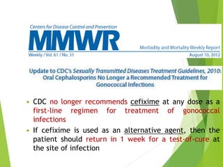  CDC no longer recommends cefixime at any dose as a 
first-line regimen for treatment of gonococcal 
infections 
 If cefixime is used as an alternative agent, then the 
patient should return in 1 week for a test-of-cure at 
the site of infection 
 