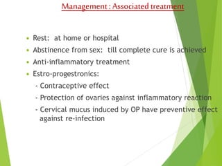 Management : Associated treatment 
 Rest: at home or hospital 
 Abstinence from sex: till complete cure is achieved 
 Anti-inflammatory treatment 
 Estro-progestronics: 
- Contraceptive effect 
- Protection of ovaries against inflammatory reaction 
- Cervical mucus induced by OP have preventive effect 
against re-infection 
 
