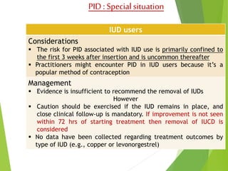 PID : Special situation 
IUD users 
Considerations 
 The risk for PID associated with IUD use is primarily confined to 
the first 3 weeks after insertion and is uncommon thereafter 
 Practitioners might encounter PID in IUD users because it’s a 
popular method of contraception 
Management 
 Evidence is insufficient to recommend the removal of IUDs 
However 
 Caution should be exercised if the IUD remains in place, and 
close clinical follow-up is mandatory. If improvement is not seen 
within 72 hrs of starting treatment then removal of IUCD is 
considered 
 No data have been collected regarding treatment outcomes by 
type of IUD (e.g., copper or levonorgestrel) 
 