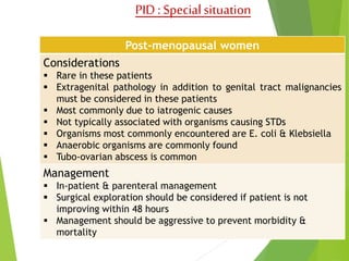 PID : Special situation 
Post-menopausal women 
Considerations 
 Rare in these patients 
 Extragenital pathology in addition to genital tract malignancies 
must be considered in these patients 
 Most commonly due to iatrogenic causes 
 Not typically associated with organisms causing STDs 
 Organisms most commonly encountered are E. coli & Klebsiella 
 Anaerobic organisms are commonly found 
 Tubo-ovarian abscess is common 
Management 
 In-patient & parenteral management 
 Surgical exploration should be considered if patient is not 
improving within 48 hours 
 Management should be aggressive to prevent morbidity & 
mortality 
 