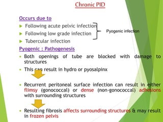 Chronic PID 
Occurs due to 
 Following acute pelvic infection 
 Following low grade infection 
 Tubercular infection 
Pyogenic : Pathogenesis 
 Both openings of tube are blocked with damage to 
structures 
 This can result in hydro or pyosalpinx 
 Recurrent peritoneal surface infection can result in either 
flimsy (gonococcal) or dense (non-gonococcal) adhesions 
with surrounding structures 
 Resulting fibrosis affects surrounding structures & may result 
in frozen pelvis 
Pyogenic infection 
 
