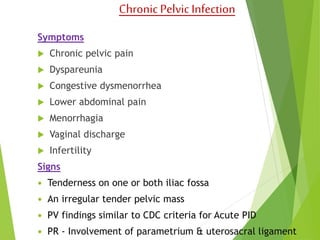 Chronic Pelvic Infection 
Symptoms 
 Chronic pelvic pain 
 Dyspareunia 
 Congestive dysmenorrhea 
 Lower abdominal pain 
 Menorrhagia 
 Vaginal discharge 
 Infertility 
Signs 
 Tenderness on one or both iliac fossa 
 An irregular tender pelvic mass 
 PV findings similar to CDC criteria for Acute PID 
 PR - Involvement of parametrium & uterosacral ligament 
 