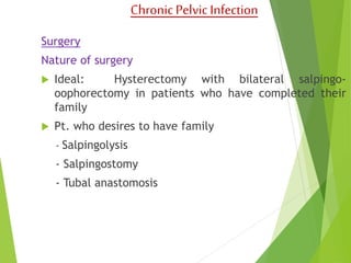 Chronic Pelvic Infection 
Surgery 
Nature of surgery 
 Ideal: Hysterectomy with bilateral salpingo-oophorectomy 
in patients who have completed their 
family 
 Pt. who desires to have family 
- Salpingolysis 
- Salpingostomy 
- Tubal anastomosis 
 