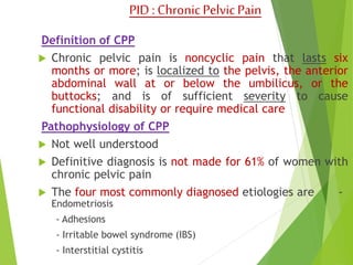 PID : Chronic Pelvic Pain 
Definition of CPP 
 Chronic pelvic pain is noncyclic pain that lasts six 
months or more; is localized to the pelvis, the anterior 
abdominal wall at or below the umbilicus, or the 
buttocks; and is of sufficient severity to cause 
functional disability or require medical care 
Pathophysiology of CPP 
 Not well understood 
 Definitive diagnosis is not made for 61% of women with 
chronic pelvic pain 
 The four most commonly diagnosed etiologies are - 
Endometriosis 
- Adhesions 
- Irritable bowel syndrome (IBS) 
- Interstitial cystitis 
 
