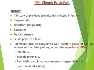 PID : Chronic Pelvic Pain 
History 
 A history of previous sexually transmitted infection 
 Dyspareunia, 
 Menstrual irregularity 
 Backache 
 Rectal pressure 
 Pelvic pain with fever 
 PID should also be considered as a possible cause of CPP in 
women with a history of any other late sequelae of PID 
- Infertility 
- Ectopic pregnancy 
- Pain with stretching, movements or organ distension 
(Peritoneal adhesions) 
 