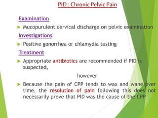 PID : Chronic Pelvic Pain 
Examination 
 Mucopurulent cervical discharge on pelvic examination 
Investigations 
 Positive gonorrhea or chlamydia testing 
Treatment 
 Appropriate antibiotics are recommended if PID is 
suspected, 
however 
 Because the pain of CPP tends to wax and wane over 
time, the resolution of pain following this does not 
necessarily prove that PID was the cause of the CPP 
 