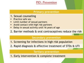 PID : Prevention 
Primary prevention 
1. Sexual counseling 
 Practice safe sex 
 Limit number of sexual partners 
 Avoid contact with high risk partners 
 Delay in sexual activity until 16 years of age 
2. Barrier methods & oral contraceptives reduce the risk 
Secondary prevention 
1. Screening for infections in high risk population 
2. Rapid diagnosis & effective treatment of STDs & UTI 
Tertiary prevention 
1. Early intervention & complete treatment 
 