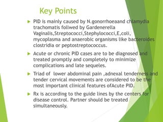 Key Points 
 PID is mainly caused by N.gonorrhoeaand chlamydia 
trachomatis follwed by Gardenerella 
Vaginalis,Streptococci,Stephylococci,E,coli, 
mycoplasma and anaerobic organisms like bacteroides 
clostridia or peptostreptococcus. 
 Acute or chronic PID cases are to be diagnosed and 
treated promptly and completely to minimize 
complications and late sequeles. 
 Triad of lower abdominal pain ,adnexal tenderness and 
tender cervical movements are considered to be the 
most important clinical features ofAcute PID. 
 Rx is according to the guide lines by the centers for 
disease control. Partner should be treated 
simultaneously. 
 