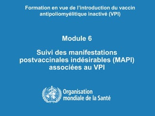 Module 6
Suivi des manifestations
postvaccinales indésirables (MAPI)
associées au VPI
Formation en vue de l’introduction du vaccin
antipoliomyélitique inactivé (VPI)
 