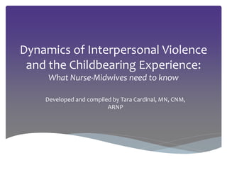 Dynamics of Interpersonal Violence
and the Childbearing Experience:
What Nurse-Midwives need to know
Developed and compiled by Tara Cardinal, MN, CNM,
ARNP
 