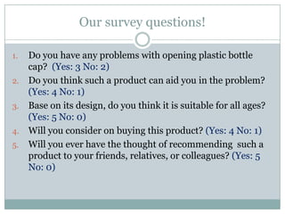Our survey questions!Do you have any problems with opening plastic bottle cap?  (Yes: 3 No: 2)Do you think such a product can aid you in the problem? (Yes: 4 No: 1)Base on its design, do you think it is suitable for all ages? (Yes: 5 No: 0)Will you consider on buying this product? (Yes: 4 No: 1)Will you ever have the thought of recommending  such a product to your friends, relatives, or colleagues? (Yes: 5 No: 0)