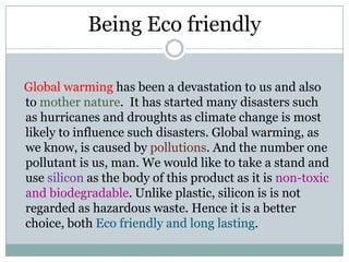 Being Eco friendly    Global warming has been a devastation to us and also to mother nature.  It has started many disasters such as hurricanes and droughts as climate change is most likely to influence such disasters. Global warming, as we know, is caused by pollutions. And the number one pollutant is us, man. We would like to take a stand and use silicon as the body of this product as it is non-toxic and biodegradable. Unlike plastic, silicon is is not regarded as hazardous waste. Hence it is a better choice, both Eco friendly and long lasting. 