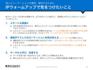 高レピューテーションを獲得・維持するために

IPウォームアップで気をつけたいこと
IPウォームアップに焦りは禁物です。以下のポイントを抑えて、忍耐強くIPアドレスをウォームアッ
プしましょう。

1.  スタートは慎重に
  はやる気持ちをおさえて、落ちたレピュテーションを回復するのにかかる手間について考え
てみてください。
  レピュテーションは30日ごとに評価されるため、いったん評価が落ちると回復するのに4週
間以上かかることになります。さらにその間、メールのブロックも多くなります。

2.  複数IPアドレスのローテーション利用は控える（スライド#13もご参照ください）
  複数のIPアドレスの利用は手間になるだけでなく、ISPが全レンジを一斉にブロックする恐
れもあります。
  レピュテーションが高ければ単一のIPアドレスからでも1日に何百万通のメールを配信でき
ます。

3.  データから学び、改善する
  データを見て逐一対応することは、ISPにいい印象を与えます。
  閉じられたコミュニティなので、好ましいアクションを取れば即座に影響が広がります。

Copyright	
  ©	
  KOZO	
  KEIKAKU	
  ENGINEERING	
  Inc.	
  All	
  Rights	
  Reserved	

11	

 
