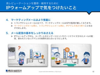 高レピューテーションを獲得・維持するために

IPウォームアップで気をつけたいこと
4.  マーケティングメールはより慎重に
  トランザクションメールに比べて、マーケティングメールはISPの監視が厳しくなります。
  マーケティングメール用と、トランザクションメール用に、IPアドレスを2つ持つことをお
すすめします。

5.  メール配信の基本をしっかりおさえる
  IPウォームアップ中も、ユーザーとのエンゲージメントやパーソナライズされたメールの配
信、使われていないアドレスの削除を怠らないようにします。

Copyright	
  ©	
  KOZO	
  KEIKAKU	
  ENGINEERING	
  Inc.	
  All	
  Rights	
  Reserved	

12	

 