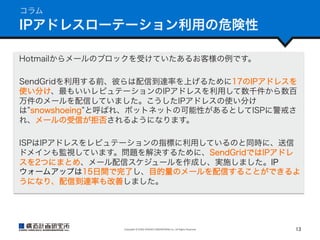 コラム

IPアドレスローテーション利用の危険性
Hotmailからメールのブロックを受けていたあるお客様の例です。
SendGridを利用する前、彼らは配信到達率を上げるために17のIPアドレスを
使い分け、最もいいレピュテーションのIPアドレスを利用して数千件から数百
万件のメールを配信していました。こうしたIPアドレスの使い分け
は snowshoeing と呼ばれ、ボットネットの可能性があるとしてISPに警戒さ
れ、メールの受信が拒否されるようになります。
ISPはIPアドレスをレピュテーションの指標に利用しているのと同時に、送信
ドメインも監視しています。問題を解決するために、SendGridではIPアドレ
スを2つにまとめ、メール配信スケジュールを作成し、実施しました。IP
ウォームアップは15日間で完了し、目的量のメールを配信することができるよ
うになり、配信到達率も改善しました。

Copyright	
  ©	
  KOZO	
  KEIKAKU	
  ENGINEERING	
  Inc.	
  All	
  Rights	
  Reserved	

13	

 