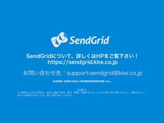 SendGridについて、詳しくはHPをご覧下さい！
https://sendgrid.kke.co.jp

お問い合わせ先：support-sendgrid@kke.co.jp
【お願い】
この資料およびその内容を、弊社に無断で使用、複写、破壊、改竄すること、ならびに第三者へ開示すること、漏洩すること、
あるいは使用させることは、固くお断り申し上げます。

 