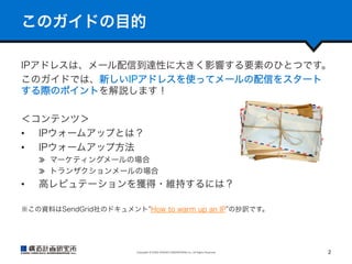 このガイドの目的
IPアドレスは、メール配信到達性に大きく影響する要素のひとつです。
このガイドでは、新しいIPアドレスを使ってメールの配信をスタート
する際のポイントを解説します！
＜コンテンツ＞
•  IPウォームアップとは？
•  IPウォームアップ方法
  マーケティングメールの場合
  トランザクションメールの場合
•  高レピュテーションを獲得・維持するには？
※この資料はSendGrid社のドキュメント How to warm up an IP の抄訳です。

Copyright	
  ©	
  KOZO	
  KEIKAKU	
  ENGINEERING	
  Inc.	
  All	
  Rights	
  Reserved	

2	

 