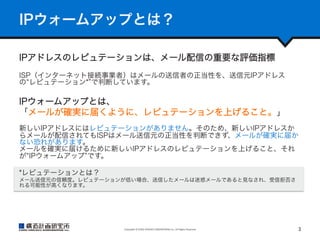 IPウォームアップとは？
IPアドレスのレピュテーションは、メール配信の重要な評価指標
ISP（インターネット接続事業者）はメールの送信者の正当性を、送信元IPアドレス
の レピュテーション* で判断しています。

IPウォームアップとは、
「メールが確実に届くように、レピュテーションを上げること。」
新しいIPアドレスにはレピュテーションがありません。そのため、新しいIPアドレスか
らメールが配信されてもISPはメール送信元の正当性を判断できず、メールが確実に届か
ない恐れがあります。
メールを確実に届けるために新しいIPアドレスのレピュテーションを上げること、それ
が IPウォームアップ です。
*レピュテーションとは？
メール送信元の信頼度。レピュテーションが低い場合、送信したメールは迷惑メールであると見なされ、受信拒否さ
れる可能性が高くなります。

Copyright	
  ©	
  KOZO	
  KEIKAKU	
  ENGINEERING	
  Inc.	
  All	
  Rights	
  Reserved	

3	

 