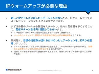 IPウォームアップが必要な理由
• 

新しいIPアドレスにはレピュテーションがないため、IPウォームアップに
よりレピュテーションを上げる必要があります。

• 

まずは少量のメールから配信をスタートし、徐々に配信量を多くすること
で、配信パターンをISPに認識してもらいます。
  この過程で、ISPはメール送信の正当性を様々な指標で審査します。
  メールのコンテンツや、開封などの受信者の反応もISPの審査対象になります。

• 

最終的に、目標の送信数が送れるだけのレピュテーションを、ISPから獲
得しましょう。
  すべての送信者に1日当たりの送信数の上限を設定しているHotmailやyahoo.comも、信頼
ある送信者に対しては上限を引き上げることがあります。
  迷惑メール送信業者はISPの審査をかく乱するため、複数のIPアドレスを使い回すことがあ
ります。

Copyright	
  ©	
  KOZO	
  KEIKAKU	
  ENGINEERING	
  Inc.	
  All	
  Rights	
  Reserved	

4	

 