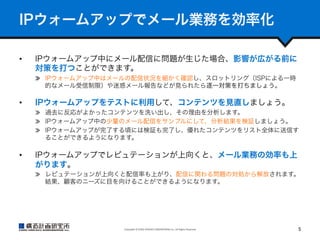 IPウォームアップでメール業務を効率化
• 

IPウォームアップ中にメール配信に問題が生じた場合、影響が広がる前に
対策を打つことができます。
  IPウォームアップ中はメールの配信状況を細かく確認し、スロットリング（ISPによる一時
的なメール受信制限）や迷惑メール報告などが見られたら逐一対策を打ちましょう。

• 

IPウォームアップをテストに利用して、コンテンツを見直しましょう。
  過去に反応がよかったコンテンツを洗い出し、その理由を分析します。
  IPウォームアップ中の少量のメール配信をサンプルにして、分析結果を検証しましょう。
  IPウォームアップが完了する頃には検証も完了し、優れたコンテンツをリスト全体に送信す
ることができるようになります。

• 

IPウォームアップでレピュテーションが上向くと、メール業務の効率も上
がります。
  レピュテーションが上向くと配信率も上がり、配信に関わる問題の対処から解放されます。
結果、顧客のニーズに目を向けることができるようになります。

Copyright	
  ©	
  KOZO	
  KEIKAKU	
  ENGINEERING	
  Inc.	
  All	
  Rights	
  Reserved	

5	

 