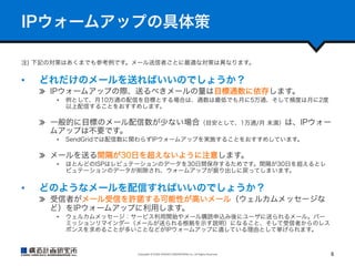 IPウォームアップの具体策
注) 下記の対策はあくまでも参考例です。メール送信者ごとに最適な対策は異なります。

• 

どれだけのメールを送ればいいのでしょうか？
  IPウォームアップの際、送るべきメールの量は目標通数に依存します。
• 

例として、月10万通の配信を目標とする場合は、通数は最低でも月に5万通、そして頻度は月に2度
以上配信することをおすすめします。

  一般的に目標のメール配信数が少ない場合（目安として、1万通/月 未満）は、IPウォー
ムアップは不要です。
• 

SendGridでは配信数に関わらずIPウォームアップを実施することをおすすめしています。

  メールを送る間隔が30日を超えないように注意します。
• 

• 

ほとんどのISPはレピュテーションのデータを30日間保存するためです。間隔が30日を超えるとレ
ピュテーションのデータが削除され、ウォームアップが振り出しに戻ってしまいます。

どのようなメールを配信すればいいのでしょうか？
  受信者がメール受信を許諾する可能性が高いメール（ウェルカムメッセージな
ど）をIPウォームアップに利用します。
• 

ウェルカムメッセージ：サービス利用開始やメール購読申込み後にユーザに送られるメール。パー
ミッションリマインダー（メールが送られる根拠を示す説明）になること、そして受信者からのレス
ポンスを求めることが多いことなどがIPウォームアップに適している理由として挙げられます。

Copyright	
  ©	
  KOZO	
  KEIKAKU	
  ENGINEERING	
  Inc.	
  All	
  Rights	
  Reserved	

6	

 