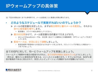 IPウォームアップの具体策
注) 下記の対策はあくまでも参考例です。メール送信者ごとに最適な対策は異なります。

• 

どのようなスケジュールで実施すればいいのでしょうか？
  メールの配信量を決定したら、まずは数日間同じ量のメールを配信し、それから
徐々に配信量を増やします。
• 

配信量は、スライド#8も参考にしてください。

  最大60日間かけて、メール配信量を目的量まで引き上げます。
• 

ほとんどのSendGridユーザは、30日間（加えて1-2週間ほどの調整期間）でIPウォームアップを完了
しています。

  配信ペースは、状況に応じて調整しましょう。
• 

配信到達率や受信者からの反応がよければペースを上げます。スロットリングが発生した場合はペー
スを下げましょう。

全てのISPに対して、均一にウォームアップを実施しましょう。
ウォームアップ期間中の毎日の配信それぞれに、全てのISPが宛先に含まれているようにしましょう。
（例えば、曜日ごとに配信先ISPを変える、といったことは避けます。）そうしなければ、各ISPに配
信が散発的であると見なされて、安定したレピュテーションを構築するのが困難になります。

Copyright	
  ©	
  KOZO	
  KEIKAKU	
  ENGINEERING	
  Inc.	
  All	
  Rights	
  Reserved	

7	

 
