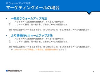 IPウォームアップ方法

マーケティングメールの場合
• 

一般的なウォームアップ方法
1. 
2. 

月ごとのメール配信数を見積もり、それを30で割ります。
はじめの30日間、1)で割り出した通数のメールを配信します。

例）月間9万通のメールを送る場合は、はじめの30日間、毎日3千通ずつメールを配信します。

• 

より積極的なウォームアップ方法
1. 
2. 

月ごとのメール配信数を見積もり、それを15で割ります。
はじめの15日間、1)で割り出した通数のメールを配信します。

例）月間9万通のメールを送る場合は、はじめの15日間、毎日6千通ずつメールを配信します。
  スロットリングが発生した場合は、配信数を減らしましょう。

Copyright	
  ©	
  KOZO	
  KEIKAKU	
  ENGINEERING	
  Inc.	
  All	
  Rights	
  Reserved	

8	

 