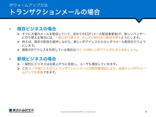 IPウォームアップ方法

トランザクションメールの場合
• 

既存ビジネスの場合
  すでに大量のメールを配信していて、初めてのESP (メール配信事業者)や、新しいベンダー
に切り替える場合には、一度に切り替えず、少しずつ移行先へ配信を移すようにします。
  例えば、既存の配信を維持しながら、新しいIPアドレスから少しずつメール配信を行うよう
にします。
  複数のIPアドレスを利用している場合はひとつの新しいIPアドレスにまとめましょう。

• 

新規ビジネスの場合
  一般的にビジネスは右肩上がりに成長し、ユーザも増加していきます。
  このユーザ増にともなうトランザクションメールの配信量増加により、結果としてIPウォー
ムアップを実施できます。

Copyright	
  ©	
  KOZO	
  KEIKAKU	
  ENGINEERING	
  Inc.	
  All	
  Rights	
  Reserved	

9	

 