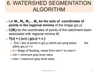 6. WATERSHED SEGMENTATION
ALGORITHM
 Let M1, M2, M3….Mn be the sets of coordinates of
points in the regional minima of th...