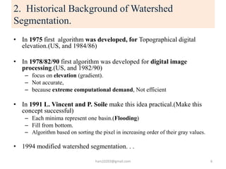 2. Historical Background of Watershed
Segmentation.
• In 1975 first algorithm was developed, for Topographical digital
ele...