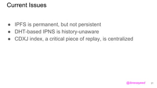 Current Issues
● IPFS is permanent, but not persistent
● DHT-based IPNS is history-unaware
● CDXJ index, a critical piece of replay, is centralized
21@ibnesayeed
 