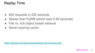 Replay Time
● 600 requests in 222 seconds
● Slower than PyWB (which took 5.26 seconds)
● File vs. rich object based retrieval
● Never expiring cache
28
https://github.com/ibnesayeed/ipfsapi-concurrency-test
@ibnesayeed
 