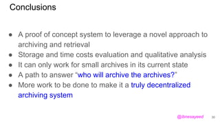 Conclusions
● A proof of concept system to leverage a novel approach to
archiving and retrieval
● Storage and time costs evaluation and qualitative analysis
● It can only work for small archives in its current state
● A path to answer “who will archive the archives?”
● More work to be done to make it a truly decentralized
archiving system
30@ibnesayeed
 
