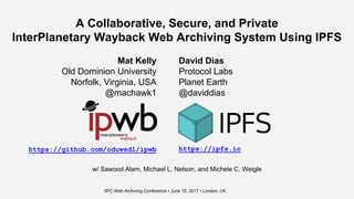 A Collaborative, Secure, and Private
InterPlanetary Wayback Web Archiving System Using IPFS
Mat Kelly
Old Dominion University
Norfolk, Virginia, USA
@machawk1
David Dias
Protocol Labs
Planet Earth
@daviddias
https://github.com/oduwsdl/ipwb https://ipfs.io
IIPC Web Archiving Conference • June 15, 2017 • London, UK
w/ Sawood Alam, Michael L. Nelson, and Michele C. Weigle
 