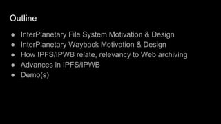Outline
● InterPlanetary File System Motivation & Design
● InterPlanetary Wayback Motivation & Design
● How IPFS/IPWB relate, relevancy to Web archiving
● Advances in IPFS/IPWB
● Demo(s)
 