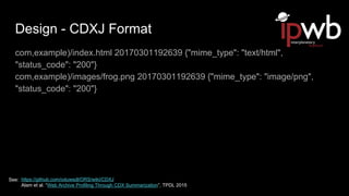 Design - CDXJ Format
com,example)/index.html 20170301192639 {"mime_type": "text/html",
"status_code": "200"}
com,example)/images/frog.png 20170301192639 {"mime_type": "image/png",
"status_code": "200"}
https://github.com/oduwsdl/ORS/wiki/CDXJ
Alam et al. “Web Archive Profiling Through CDX Summarization”, TPDL 2015
See:
 