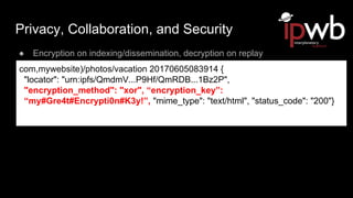 Privacy, Collaboration, and Security
● Encryption on indexing/dissemination, decryption on replay
com,mywebsite)/photos/vacation 20170605083914 {
"locator": "urn:ipfs/QmdmV...P9Hf/QmRDB...1Bz2P",
"encryption_method": "xor", “encryption_key”:
“my#Gre4t#Encrypti0n#K3y!”, "mime_type": "text/html", "status_code": "200"}
 